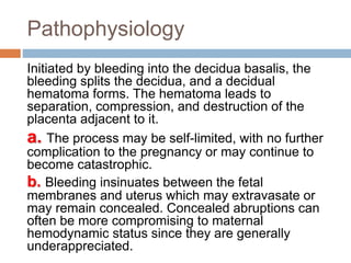 Pathophysiology
Initiated by bleeding into the decidua basalis, the
bleeding splits the decidua, and a decidual
hematoma forms. The hematoma leads to
separation, compression, and destruction of the
placenta adjacent to it.
a. The process may be self-limited, with no further
complication to the pregnancy or may continue to
become catastrophic.
b. Bleeding insinuates between the fetal
membranes and uterus which may extravasate or
may remain concealed. Concealed abruptions can
often be more compromising to maternal
hemodynamic status since they are generally
underappreciated.
 