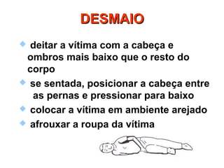 DESMAIODESMAIO
 deitar a vítima com a cabeça e
ombros mais baixo que o resto do
corpo
 se sentada, posicionar a cabeça entre
as pernas e pressionar para baixo
 colocar a vítima em ambiente arejado
 afrouxar a roupa da vítima
 