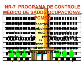 7.5. Dos primeiros socorros.
7.5.1. Todo estabelecimento deverá estar
equipado com material necessário à
prestação dos primeiros socorros,
considerando-se as características da
atividade desenvolvida; manter esse material
guardado em local adequado e aos cuidados
de pessoa treinada para esse fim.
NR-7 PROGRAMA DE CONTROLE
MÉDICO DE SAÚDE OCUPACIONAL
PCMSO
 