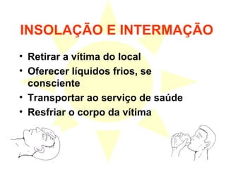INSOLAÇÃO E INTERMAÇÃO
• Retirar a vítima do local
• Oferecer líquidos frios, se
consciente
• Transportar ao serviço de saúde
• Resfriar o corpo da vítima
 