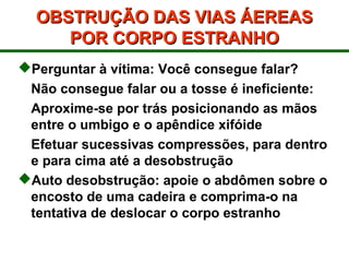 OBSTRUÇÃO DAS VIAS ÁEREASOBSTRUÇÃO DAS VIAS ÁEREAS
POR CORPO ESTRANHOPOR CORPO ESTRANHO
Perguntar à vítima: Você consegue falar?
Não consegue falar ou a tosse é ineficiente:
Aproxime-se por trás posicionando as mãos
entre o umbigo e o apêndice xifóide
Efetuar sucessivas compressões, para dentro
e para cima até a desobstrução
Auto desobstrução: apoie o abdômen sobre o
encosto de uma cadeira e comprima-o na
tentativa de deslocar o corpo estranho
 