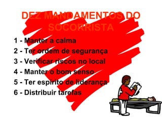 DEZ MANDAMENTOS DO
SOCORRISTA
1 - Manter a calma
2 - Ter ordem de segurança
3 - Verificar riscos no local
4 - Manter o bom senso
5 - Ter espírito de liderança
6 - Distribuir tarefas
 