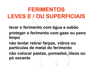 lavar o ferimento com água e sabão
proteger o ferimento com gaze ou pano
limpo
não tentar retirar farpas, vidros ou
partículas de metal do ferimento
não colocar pastas, pomadas, óleos ou
pó secante
FERIMENTOS
LEVES E / OU SUPERFICIAIS
 