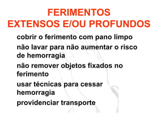 cobrir o ferimento com pano limpo
não lavar para não aumentar o risco
de hemorragia
não remover objetos fixados no
ferimento
usar técnicas para cessar
hemorragia
providenciar transporte
FERIMENTOS
EXTENSOS E/OU PROFUNDOS
 