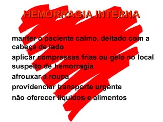 HEMORRAGIA INTERNAHEMORRAGIA INTERNA
manter o paciente calmo, deitado com a
cabeça de lado
aplicar compressas frias ou gelo no local
suspeito de hemorragia
afrouxar a roupa
providenciar transporte urgente
não oferecer líquidos e alimentos
 