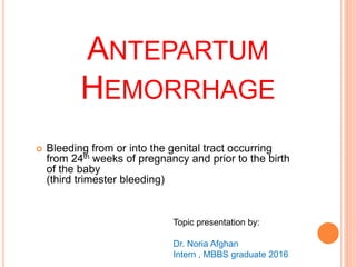 ANTEPARTUM
HEMORRHAGE
 Bleeding from or into the genital tract occurring
from 24th weeks of pregnancy and prior to the birth
of the baby
(third trimester bleeding)
Topic presentation by:
Dr. Noria Afghan
Intern , MBBS graduate 2016
 