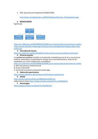 1. APH (atenciónpre hospitalaria) SIGNIFICADO
http://www.saludcapital.gov.co/DCRUE/Paginas/Atencion_Prehospitalaria.aspx
2. BIOSEGURIDAD
Significado
https://es.slideshare.net/OSCAROROZCOLIMA/curso-tecnicas-basicas-de-primeros-auxilios
https://www.slideshare.net/peregrino712/atencion-prehospitalaria-bioseguridad-y-auto-
proteccion
3. Cinemáticade trauma
https://es.slideshare.net/janieliza93/cinematica-del-trauma-en-accidentes-vehiculares
4. Primerosauxilios
Los primeros auxilios consisten en la atención inmediata que se le da a una persona
enferma, lesionada o accidentada en el lugar de los acontecimientos, antes de ser
trasladada a un centro asistencial u hospitalario.
https://es.slideshare.net/OSCAROROZCOLIMA/curso-tecnicas-basicas-de-primeros-auxilios
A: abrirvías aéreasy control cervical
B: buscar respiración
C: control de circulación ycontrol de hemorragia
5. Cadena de supervivencia
https://www.slideshare.net/javierpozuelo77/cadena-supervivencia
6. OVACE
https://www.madrid.es/ficheros/SAMUR/data/405.htm
videovistoenclases https://www.youtube.com/watch?v=ocfTd9d4GUQ
7. Hemorragias
https://www.youtube.com/watch?v=JG1wfNUTzCc
biosegurda
d
cuidado
personal
loque debo
llevar
loque no
debollevar
 