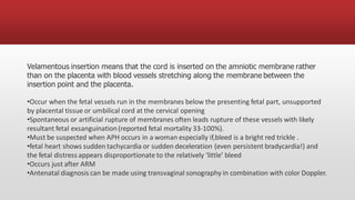 Velamentous insertion means that the cord is inserted on the amniotic membrane rather
than on the placenta with blood vessels stretching along the membrane between the
insertion point and the placenta.
•Occur when the fetal vessels run in the membranes below the presenting fetal part, unsupported
by placental tissue or umbilical cord at the cervical opening
•Spontaneous or artificial rupture of membranes often leads rupture of these vessels with likely
resultant fetal exsanguination(reported fetal mortality 33-100%).
•Must be suspected when APH occurs in a woman especially if,bleed is a bright red trickle .
•fetal heart shows sudden tachycardia or sudden deceleration (even persistent bradycardia!) and
the fetal distress appears disproportionate to the relatively ‘little’ bleed
•Occurs just after ARM
•Antenatal diagnosis can be made using transvaginal sonography in combination with color Doppler.
 