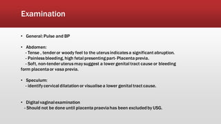 Examination
• General: Pulse and BP
• Abdomen:
- Tense , tenderor woody feel to the uterusindicatesa significant abruption.
- Painlessbleeding, high fetal presentingpart- Placenta previa.
- Soft, non-tenderuterusmay suggest a lower genital tract cause or bleeding
form placentaor vasa previa.
• Speculum:
- identifycervical dilatation or visualisea lower genital tract cause.
• Digital vaginalexamination
- Should not be done until placenta praeviahas been excludedby USG.
 