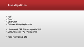 Investigations
• FBC
• Coag
• GSH/GXM
• D-dimer: Abruptio placenta
• Ultrasound- TRP Placenta previa/IUD
• Colour doppler TVS - Vasa previa
• Fetal monitoring- CTG
 
