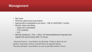 Management
• Pad chart
• Minimise abdominal examination
• Appropriate investigations are done – FBC & GXM/GSH ( 2units)
• Monitor fetal well being
– Fetal kick chart(daily)
– CTG (weekly)
– U/S
• Steroid injection(> 24w, <36w)- IM dexamethasone12mg stat and
repeat the second dose after 12 hours.
- Placenta Praevia – mustdeliver by 38 weeks. If baby is dead, do not
perform Caesarean section, instead induce & augment labour
-Placenta abruptio- must deliver as soon as possible (within 2 hour)
 