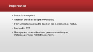 Importance
▪ Obstetric emergency
▪ Attention should be sought immediately
▪ If left untreated can lead to death of the mother and/or foetus.
▪ Can lead to DVT
▪ Management reduce the risk of premature delivery and
maternal/perinatal morbidity/mortality.
 