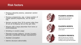 Risk factors
▪ Previous placenta praevia, caesarean section
or abortion.
▪ Previous pregnancies, esp. a large number of
closely spaced pregnancies, are at higher
risk.
▪ Women younger than 20 & women older than
30 are at increasing risk as they get older.
▪ Women with a large placentae from twins or
erythroblastosis
▪ Smoking or cocaine usage
▪ Placenta accreta (adhere), increta (invade),
percreta ( penetrate through myometrium)
▪ Assisted conception
▪ Uterine structure abnormality
 