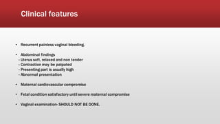 Clinical features
• Recurrent painless vaginal bleeding.
• Abdominal findings
- Uterus soft, relaxed and non tender
- Contraction may be palpated
- Presenting part is usually high
- Abnormal presentation
• Maternal cardiovascular compromise
• Fetal condition satisfactory until severe maternal compromise
• Vaginal examination- SHOULD NOT BE DONE.
 