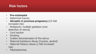 Risk factors
• Pre-eclampsia
• Abdominal trauma
• Abruptio in previous pregnancy (10 fold
increased risk)
• Multiparity- multiple gestation (over
distention of uterus)
• Cord traction
• Smoking
• Sudden decompression of the uterus
• Maternal Substance Abuse (Cocaine, alcohol)
• Maternal Tobacco abuse (2 fold increased
risk)
• Polyhydramnios
 