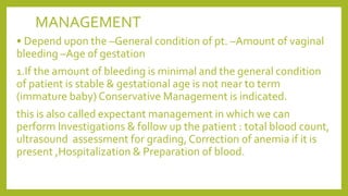 MANAGEMENT
• Depend upon the –General condition of pt. –Amount of vaginal
bleeding –Age of gestation
1.If the amount of bleeding is minimal and the general condition
of patient is stable & gestational age is not near to term
(immature baby) Conservative Management is indicated.
this is also called expectant management in which we can
perform Investigations & follow up the patient : total blood count,
ultrasound assessment for grading, Correction of anemia if it is
present ,Hospitalization & Preparation of blood.
 