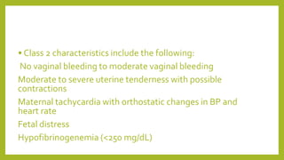 • Class 2 characteristics include the following:
No vaginal bleeding to moderate vaginal bleeding
Moderate to severe uterine tenderness with possible
contractions
Maternal tachycardia with orthostatic changes in BP and
heart rate
Fetal distress
Hypofibrinogenemia (<250 mg/dL)
 
