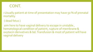 CONT.
• Usually patient at time of presentation may have 50 % of prenatal
mortality
( dead fetus )
aim here to have vaginal delivery to escape in unstable ,
hematological condition of patient, rupture of membrane &
oxytocin derivatives & bd.Transfusion & most of patient will have
vaginal delivery
 