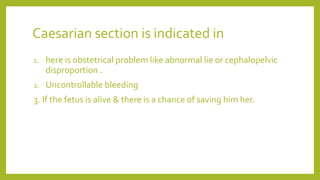 Caesarian section is indicated in
1. here is obstetrical problem like abnormal lie or cephalopelvic
disproportion .
2. Uncontrollable bleeding
3. If the fetus is alive & there is a chance of saving him her.
 