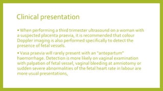 Clinical presentation
•When performing a third trimester ultrasound on a woman with
a suspected placenta praevia, it is recommended that colour
Doppler imaging is also performed specifically to detect the
presence of fetal vessels.
•Vasa praevia will rarely present with an “antepartum”
haemorrhage. Detection is more likely on vaginal examination
with palpation of fetal vessel, vaginal bleeding at amniotomy or
sudden severe abnormalities of the fetal heart rate in labour are
more usual presentations,
 