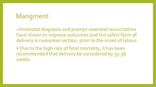 Mangment
• Antenatal diagnosis and prompt neonatal resuscitation
have shown to improve outcomes and the safest form of
delivery is caesarean section, prior to the onset of labour.
• Due to the high rate of fetal mortality, it has been
recommended that delivery be considered by 35-36
weeks.
 