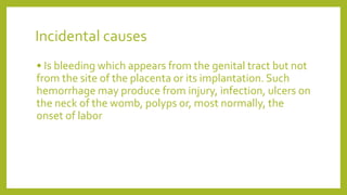 Incidental causes
• Is bleeding which appears from the genital tract but not
from the site of the placenta or its implantation. Such
hemorrhage may produce from injury, infection, ulcers on
the neck of the womb, polyps or, most normally, the
onset of labor
 