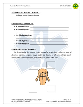 Curso de Atención Pre hospitalaria.

EDIT. 2013 BY JL & CH

REGIONES DEL CUERPO HUMANO.
Cabeza, tronco y extremidades

CAVIDADES CORPORALES.


Cavidad craneal: ___________________________________________



Cavidad torácica: __________________________________________
_________________________________________________________



Cavidad abdominal: _______________________________________
_________________________________________________________



Cavidad pélvica: __________________________________________



Cavidad espinal: __________________________________________

CUADRANTES ABDOMINALES.
La importancia de conocer esta topografía anatómica, radica en que el
abdomen contiene órganos cuya lesión por trauma o afección clínica puede
amenazar la vida del paciente, ejemplo hígado, bazo, entre otros.

CS
I

C
S
D
CS CS
CI CII
D I
D

CI
D

COMANDOS DE SALVAMENTO SECCIONAL APOPA
FACEBOOK: COMANDOS APOPA

DIAFR
AGM
A

CI
I

MP 15 de 90

E-MAIL: COMANDOS_APOPA@HOTMAIL.COM

 