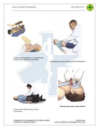 Curso de Atención Pre hospitalaria.

EDIT. 2013 BY JL & CH

Golpes interescapulares y Compresiones
Torácicas en lactante inconsciente
Compresiones abdominales en niño inconsciente

Maniobra para retirar cuerpo extraño
Compresiones abdominales en adulto
Inconsciente

COMANDOS DE SALVAMENTO SECCIONAL APOPA
FACEBOOK: COMANDOS APOPA

MP 40 de 90

E-MAIL: COMANDOS_APOPA@HOTMAIL.COM

 