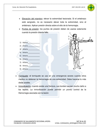 Curso de Atención Pre hospitalaria.



EDIT. 2013 BY JL & CH

Elevación del miembro: elevar la extremidad lesionada. Si el antebrazo
está sangrado, no es necesario elevar toda la extremidad, sino el
antebrazo. Aplicar presión directa sobre el sitio de la hemorragia.



Puntos de presión: los puntos de presión deben de usarse solamente
cuando la presión directa falle.

1

3
4

2

5

1) Arteria _____________
2) Arteria _____________
3) Arteria _____________

7

4) Arteria _____________
5) Arteria _____________
6) Arteria _____________

8

7) Arteria _____________
8) Arteria _____________

9

9) Arteria _____________



Torniquete: el torniquete se usa en una emergencia severa cuando otros
medios no detienen la hemorragia de una extremidad. Debe hacerse lo más
distal posible.



Inmovilización: cuando existe una fractura, sus bordes causan mucho daño a
los tejidos. La inmovilización puede permitir un pronto control de la
Hemorragia asociada con la lesión

COMANDOS DE SALVAMENTO SECCIONAL APOPA
FACEBOOK: COMANDOS APOPA

MP 58 de 90

E-MAIL: COMANDOS_APOPA@HOTMAIL.COM

6

 
