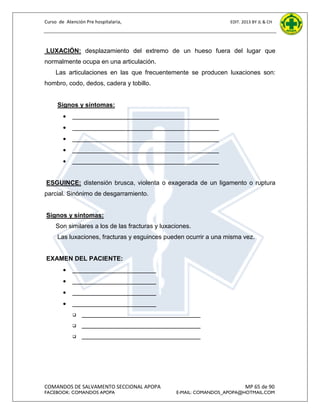 Curso de Atención Pre hospitalaria,

EDIT. 2013 BY JL & CH

LUXACIÓN: desplazamiento del extremo de un hueso fuera del lugar que
normalmente ocupa en una articulación.
Las articulaciones en las que frecuentemente se producen luxaciones son:
hombro, codo, dedos, cadera y tobillo.

Signos y síntomas:


__________________________________________



__________________________________________



__________________________________________



__________________________________________



__________________________________________

ESGUINCE: distensión brusca, violenta o exagerada de un ligamento o ruptura
parcial. Sinónimo de desgarramiento.

Signos y síntomas:
Son similares a los de las fracturas y luxaciones.
Las luxaciones, fracturas y esguinces pueden ocurrir a una misma vez.

EXAMEN DEL PACIENTE:


________________________



________________________



________________________



________________________


__________________________________



__________________________________



__________________________________

COMANDOS DE SALVAMENTO SECCIONAL APOPA
FACEBOOK: COMANDOS APOPA

MP 65 de 90

E-MAIL: COMANDOS_APOPA@HOTMAIL.COM

 