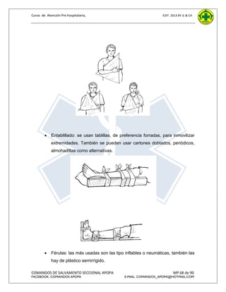 Curso de Atención Pre hospitalaria,



EDIT. 2013 BY JL & CH

Entablillado: se usan tablillas, de preferencia forradas, para inmovilizar
extremidades. También se pueden usar cartones doblados, periódicos,
almohadillas como alternativas.



Férulas: las más usadas son las tipo inflables o neumáticas, también las
hay de plástico semirrígido.

COMANDOS DE SALVAMENTO SECCIONAL APOPA
FACEBOOK: COMANDOS APOPA

MP 68 de 90

E-MAIL: COMANDOS_APOPA@HOTMAIL.COM

 