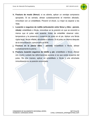 Curso de Atención Pre hospitalaria,

EDIT. 2013 BY JL & CH

h. Fractura de muslo (fémur): si es abierta, aplicar un vendaje compresivo
apropiado. Si es cerrada, alinear cuidadosamente el miembro afectado,
inmovilizar con un entablillado. Prevenir el shock. Lo mejor es esperar a los
TEM.
i. Luxación o esguince de rodilla (articulación entre fémur y tibia - peroné,
rótula): entablillado o férula, inmovilizar en la posición en que se encontró a
menos que el pulso esté ausente. Antes de entablillar observar color,
temperatura y la presencia o ausencia de pulso en el pie. Aplicar una férula
rígida larga, férula inflable, almohada o sábana. Si el pulso no retorna después
de la inmovilización, comunicarlo al SEM.
j. Fractura en la pierna (tibia – peroné): entablillado o férula, alinear
cuidadosamente la pierna.
k. Fractura, luxación esguince de tobillo y pie: entablillado o férula. Alinear
con mucho cuidado las deformaciones severas si es que existe ausencia del
pulso. De otra manera, aplicar un entablillado o férula o una almohada
inmovilización en la posición encontrada.

COMANDOS DE SALVAMENTO SECCIONAL APOPA
FACEBOOK: COMANDOS APOPA

MP 70 de 90

E-MAIL: COMANDOS_APOPA@HOTMAIL.COM

 