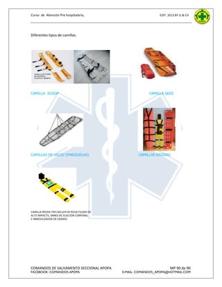 Curso de Atención Pre hospitalaria,

EDIT. 2013 BY JL & CH

Diferentes tipos de camillas.

CAMILLA SCOOP

CAMILLAS DE VACIO (PARIGUELAS)

CAMILLA SKED

CAMILLAS RIGIDAS

CAMILLA RÍGIDA TIPO MILLER EN POLIELTILENO DE
ALTO IMPACTO, ARNES DE SUJECIÓN CORPORAL
E INMOVILIZADOR DE CRANEO

COMANDOS DE SALVAMENTO SECCIONAL APOPA
FACEBOOK: COMANDOS APOPA

MP 90 de 90

E-MAIL: COMANDOS_APOPA@HOTMAIL.COM

 