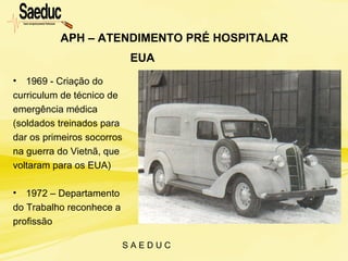 S A E D U C
APH – ATENDIMENTO PRÉ HOSPITALAR
• 1969 - Criação do
curriculum de técnico de
emergência médica
(soldados treinados para
dar os primeiros socorros
na guerra do Vietnã, que
voltaram para os EUA)
• 1972 – Departamento
do Trabalho reconhece a
profissão
EUA
 