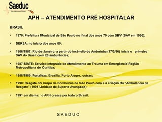 S A E D U C
BRASIL
• 1970: Prefeitura Municipal de São Paulo no final dos anos 70 com SBV (SAV em 1996);
• DERSA: no início dos anos 80;
• 1986/1987: Rio de Janeiro, a partir do incêndio do Andorinha (17/2/86) inicia o primeiro
SAV do Brasil com 20 ambulâncias;
• 1987-SIATE: Serviço Integrado de Atendimento ao Trauma em Emergência-RegIão
Metropolitana de Curitiba;
• 1988/1989: Fortaleza, Brasília, Porto Alegre, outras;
• 1990: Resgate do Corpo de Bombeiros de São Paulo com e a criação da “Ambulância de
Resgate” (1991-Unidade de Suporte Avançado);
• 1991 em diante: o APH cresce por todo o Brasil.
APH – ATENDIMENTO PRÉ HOSPITALAR
 