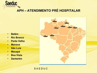 S A E D U C
APH – ATENDIMENTO PRÉ HOSPITALAR
• Belém
• Rio Branco
• Porto Velho
• Manaus
• São Luis
• Macapá
• Boa Vista
• Santarém
 