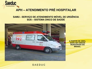 S A E D U C
APH – ATENDIMENTO PRÉ HOSPITALAR
A PARTIR DE 2003,
SAMU EM VÁRIOS
MUNICÍPIOS DO
BRASIL.
SAMU - SERVIÇO DE ATENDIMENTO MÓVEL DE URGÊNCIA
SUS – SISTEMA ÚNICO DE SAÚDE
 