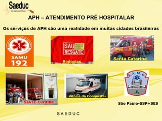 S A E D U C
APH – ATENDIMENTO PRÉ HOSPITALAR
Os serviços de APH são uma realidade em muitas cidades brasileiras
Rodovias
Santa Catarina
SIATE-Curitiba
Vitória da Conquista-
BA
São Paulo-SSP+SES
 