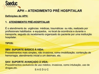 S A E D U C
Definições do APH:
1.1. ATENDIMENTO PRÉ-HOSPITALARATENDIMENTO PRÉ-HOSPITALAR
É o atendimento às urgências médicas, traumáticas ou não, realizado porÉ o atendimento às urgências médicas, traumáticas ou não, realizado por
profissionais habilitados e equipados, no local da ocorrência e durante oprofissionais habilitados e equipados, no local da ocorrência e durante o
transporte, seguido do recebimento organizado do paciente por uma instituiçãotransporte, seguido do recebimento organizado do paciente por uma instituição
hospitalar.hospitalar.
TIPOS:
SBV: SUPORTE BÁSICO À VIDA:SBV: SUPORTE BÁSICO À VIDA:
Procedimentos mais simples, não invasivos, como imobilização, contenção deProcedimentos mais simples, não invasivos, como imobilização, contenção de
hemorragia, atendimento inicial a um desmaio, etc.hemorragia, atendimento inicial a um desmaio, etc.
SAV: SUPORTE AVANÇADO À VIDA:
Procedimentos exclusivos de uso médico, invasivos, como intubação, uso de
drogas,etc.
APH – ATENDIMENTO PRÉ HOSPITALAR
 