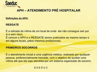S A E D U C
Definições do APH:
RESGATE
É a retirada da vítima de um local de onde ela não consegue sair por
si e sem risco.
É comum o APH e o RESGATE serem praticados ao mesmo tempo e
em alguns locais, pelos mesmos profissionais.
PRIMEIROS SOCORROS
É o atendimento inicial a uma urgência médica, realizado por qualquer
pessoa, preferencialmente treinada, com o objetivo de auxiliar uma
vítima até que ela seja atendida por um sistema organizado de socorro.
APH – ATENDIMENTO PRÉ HOSPITALAR
 