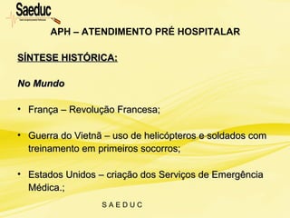 S A E D U C
SÍNTESE HISTÓRICA:SÍNTESE HISTÓRICA:
No MundoNo Mundo
• França – Revolução Francesa;França – Revolução Francesa;
• Guerra do Vietnã – uso de helicópteros e soldados comGuerra do Vietnã – uso de helicópteros e soldados com
treinamento em primeiros socorros;treinamento em primeiros socorros;
• Estados Unidos – criação dos Serviços de EmergênciaEstados Unidos – criação dos Serviços de Emergência
Médica.;Médica.;
APH – ATENDIMENTO PRÉ HOSPITALAR
 