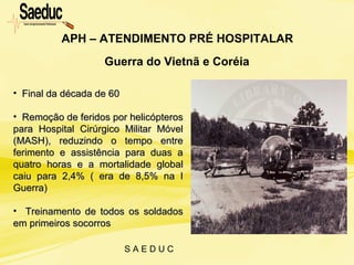S A E D U C
Guerra do Vietnã e Coréia
APH – ATENDIMENTO PRÉ HOSPITALAR
• Final da década de 60Final da década de 60
• Remoção de feridos por helicópterosRemoção de feridos por helicópteros
para Hospital Cirúrgico Militar Móvelpara Hospital Cirúrgico Militar Móvel
(MASH), reduzindo o tempo entre(MASH), reduzindo o tempo entre
ferimento e assistência para duas aferimento e assistência para duas a
quatro horas e a mortalidade globalquatro horas e a mortalidade global
caiu para 2,4% ( era de 8,5% na Icaiu para 2,4% ( era de 8,5% na I
Guerra)Guerra)
• Treinamento de todos os soldadosTreinamento de todos os soldados
em primeiros socorrosem primeiros socorros
 