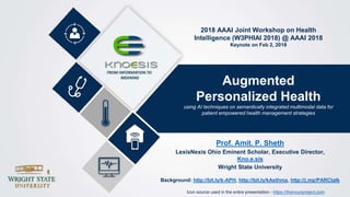 Augmented
Personalized Health
using AI techniques on semantically integrated multimodal data for
patient empowered health management strategies
2018 AAAI Joint Workshop on Health
Intelligence (W3PHIAI 2018) @ AAAI 2018
Keynote on Feb 2, 2018
Prof. Amit. P. Sheth
LexisNexis Ohio Eminent Scholar, Executive Director,
Kno.e.sis
Wright State University
Background: http://bit.ly/k-APH, http://bit.ly/kAsthma, http://j.mp/PARCtalk
Icon source used in the entire presentation - https://thenounproject.com
 