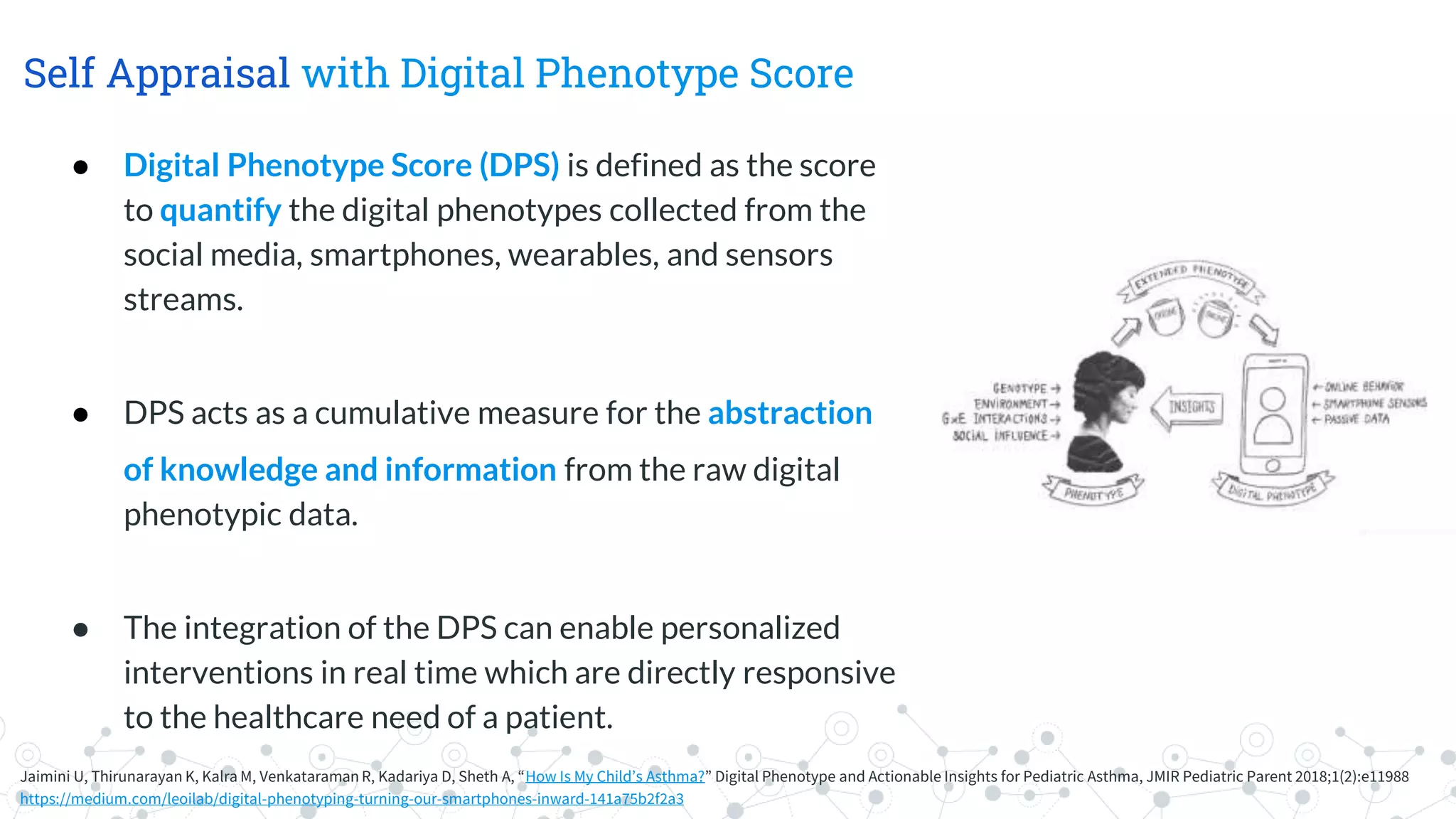 Self Appraisal with Digital Phenotype Score
Jaimini U, Thirunarayan K, Kalra M, Venkataraman R, Kadariya D, Sheth A, “How Is My Child’s Asthma?” Digital Phenotype and Actionable Insights for Pediatric Asthma, JMIR Pediatric Parent 2018;1(2):e11988
https://medium.com/leoilab/digital-phenotyping-turning-our-smartphones-inward-141a75b2f2a3
● Digital Phenotype Score (DPS) is defined as the score
to quantify the digital phenotypes collected from the
social media, smartphones, wearables, and sensors
streams.
● DPS acts as a cumulative measure for the abstraction
of knowledge and information from the raw digital
phenotypic data.
● The integration of the DPS can enable personalized
interventions in real time which are directly responsive
to the healthcare need of a patient.
 