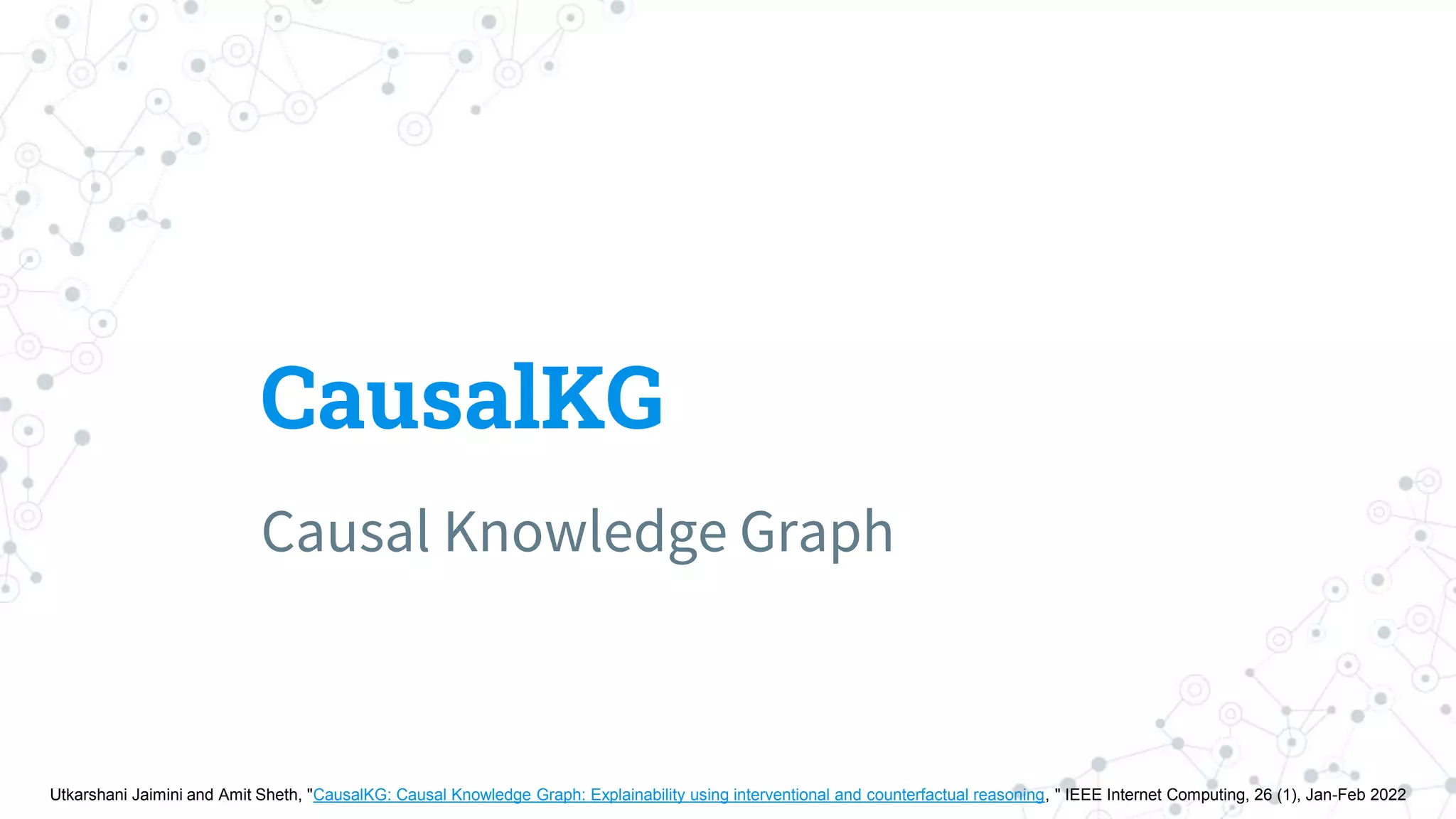 CausalKG
Causal Knowledge Graph
Utkarshani Jaimini and Amit Sheth, "CausalKG: Causal Knowledge Graph: Explainability using interventional and counterfactual reasoning, " IEEE Internet Computing, 26 (1), Jan-Feb 2022
 