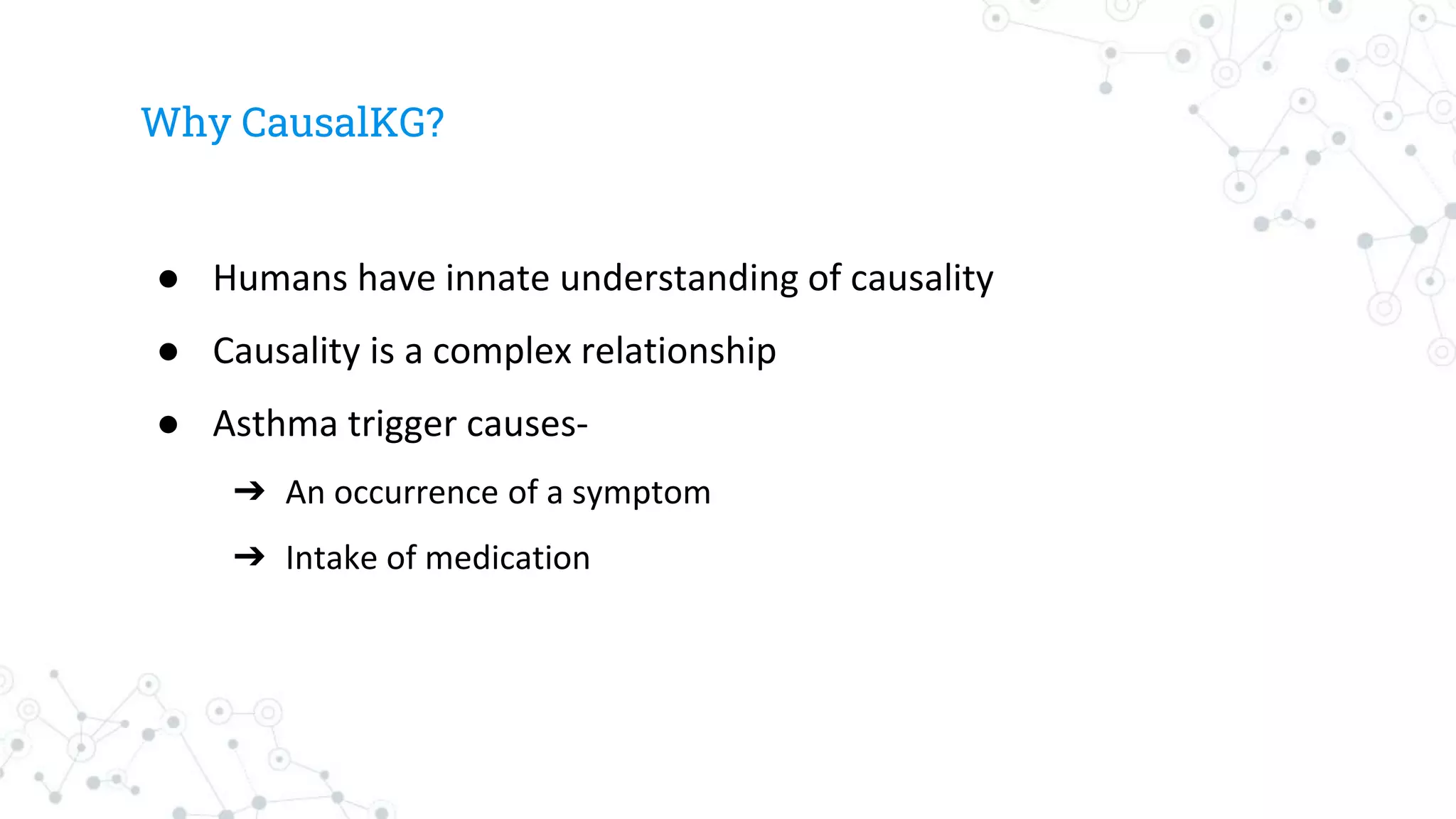 Why CausalKG?
● Humans have innate understanding of causality
● Causality is a complex relationship
● Asthma trigger causes-
➔ An occurrence of a symptom
➔ Intake of medication
 