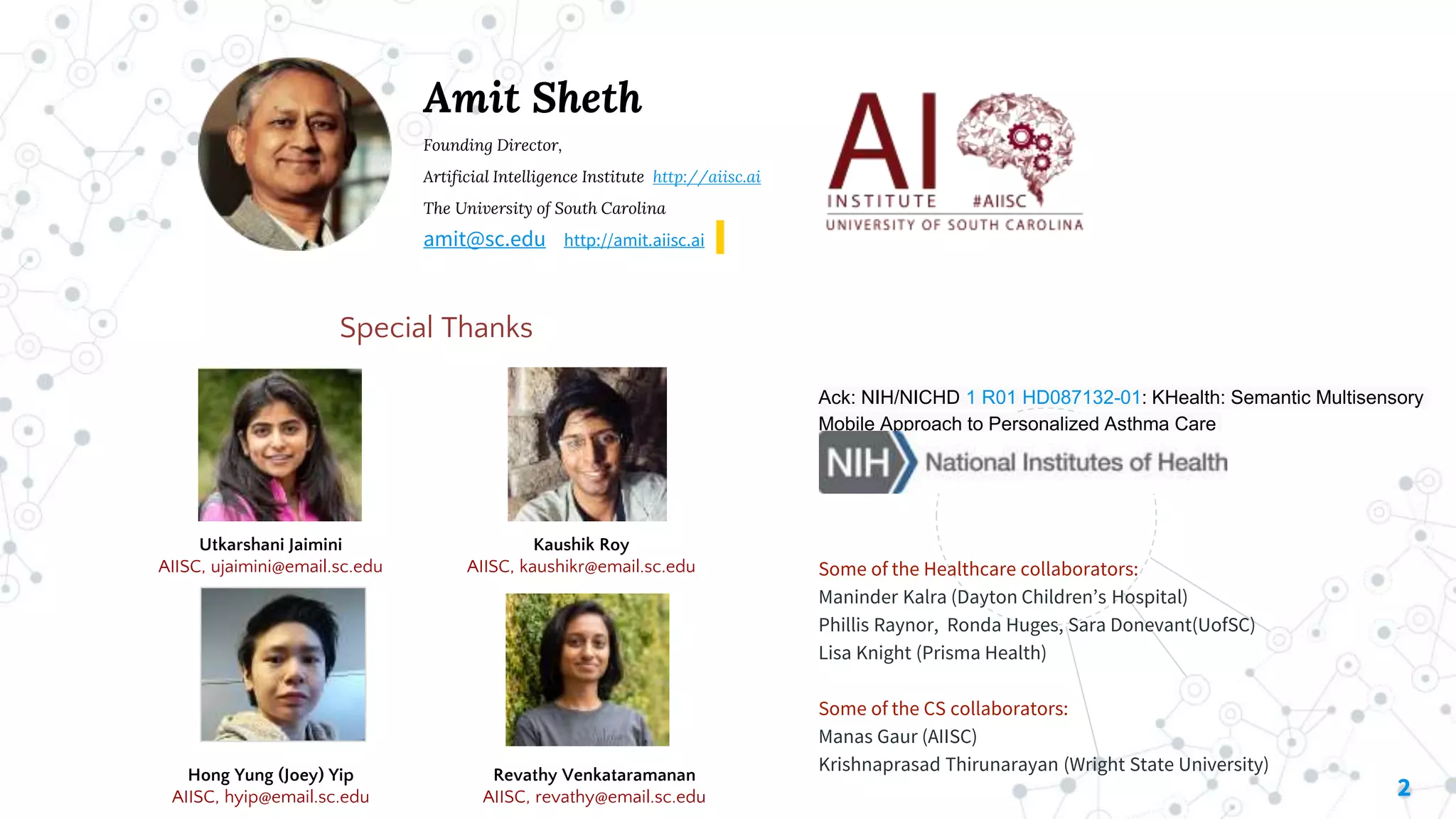 2
Amit Sheth
Founding Director,
Artificial Intelligence Institute http://aiisc.ai
The University of South Carolina
amit@sc.edu http://amit.aiisc.ai
Special Thanks
Some of the Healthcare collaborators:
Maninder Kalra (Dayton Children’s Hospital)
Phillis Raynor, Ronda Huges, Sara Donevant(UofSC)
Lisa Knight (Prisma Health)
Some of the CS collaborators:
Manas Gaur (AIISC)
Krishnaprasad Thirunarayan (Wright State University)
Kaushik Roy
AIISC, kaushikr@email.sc.edu
Utkarshani Jaimini
AIISC, ujaimini@email.sc.edu
Ack: NIH/NICHD 1 R01 HD087132-01: KHealth: Semantic Multisensory
Mobile Approach to Personalized Asthma Care
Hong Yung (Joey) Yip
AIISC, hyip@email.sc.edu
Revathy Venkataramanan
AIISC, revathy@email.sc.edu
 