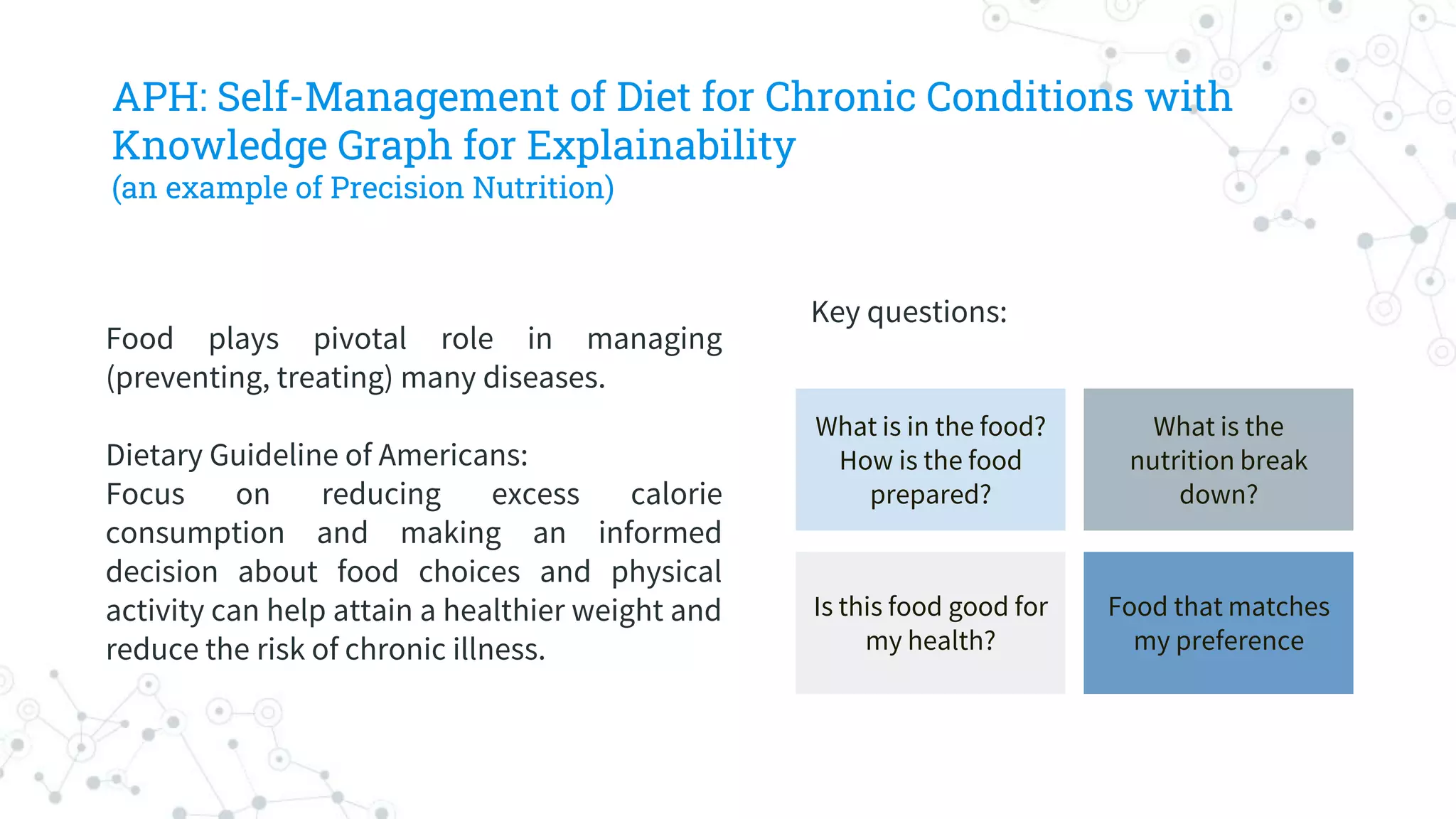 Food plays pivotal role in managing
(preventing, treating) many diseases.
Dietary Guideline of Americans:
Focus on reducing excess calorie
consumption and making an informed
decision about food choices and physical
activity can help attain a healthier weight and
reduce the risk of chronic illness.
Key questions:
What is in the food?
How is the food
prepared?
What is the
nutrition break
down?
Is this food good for
my health?
Food that matches
my preference
APH: Self-Management of Diet for Chronic Conditions with
Knowledge Graph for Explainability
(an example of Precision Nutrition)
 