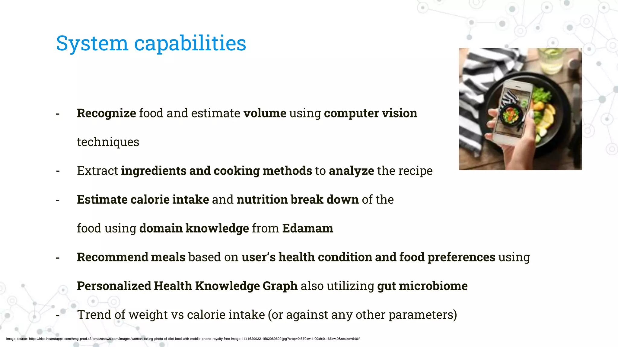 System capabilities
- Recognize food and estimate volume using computer vision
techniques
- Extract ingredients and cooking methods to analyze the recipe
- Estimate calorie intake and nutrition break down of the
food using domain knowledge from Edamam
- Recommend meals based on user’s health condition and food preferences using
Personalized Health Knowledge Graph also utilizing gut microbiome
- Trend of weight vs calorie intake (or against any other parameters)
Image source: https://hips.hearstapps.com/hmg-prod.s3.amazonaws.com/images/woman-taking-photo-of-diet-food-with-mobile-phone-royalty-free-image-1141629022-1562089609.jpg?crop=0.670xw:1.00xh;0.166xw,0&resize=640:*
 