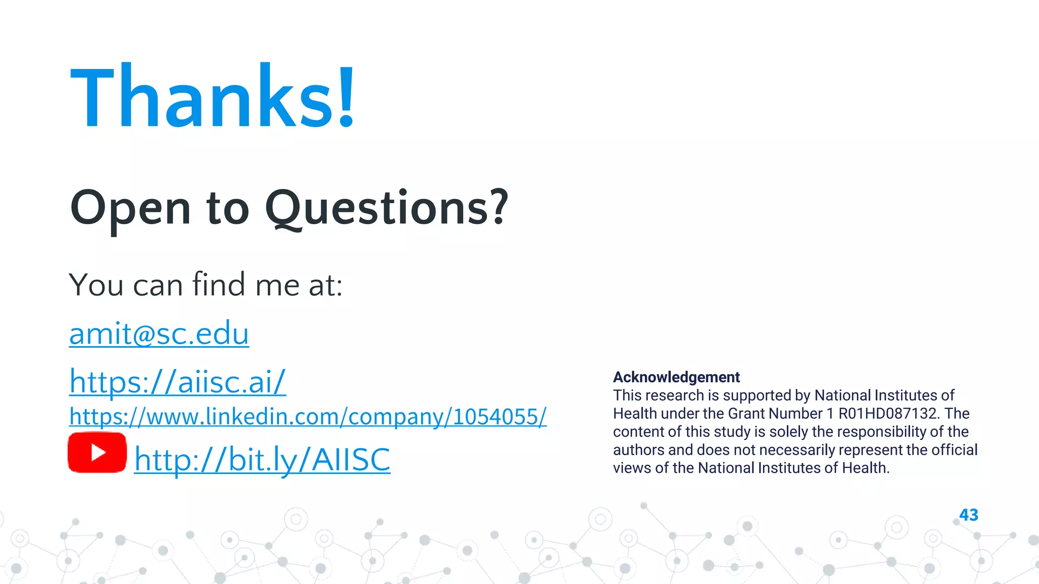 Thanks!
Open to Questions?
You can find me at:
amit@sc.edu
https://aiisc.ai/
https://www.linkedin.com/company/1054055/
http://bit.ly/AIISC
43
Acknowledgement
This research is supported by National Institutes of
Health under the Grant Number 1 R01HD087132. The
content of this study is solely the responsibility of the
authors and does not necessarily represent the official
views of the National Institutes of Health.
 